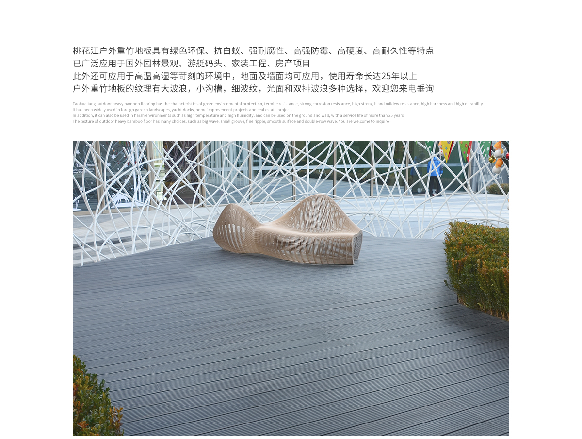 桃花江戶外防腐竹木地板具有綠色環保、抗白蟻、強耐腐性、高強防霉、高硬度、高耐久性等特點,已廣泛應用于國內外園林景觀、游艇碼頭、家裝工程、房產項目。此外還可應用于高溫高濕等苛刻的環境中,地面及墻面均可應用,使用壽命長達25年以上。戶外防腐竹木地板的紋理有大波浪,小溝槽,細波紋,光面等多種選擇,歡迎您來電垂詢。